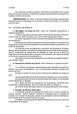 4-9 
C 44-62 
(3) recolocar a tampa protetora, alinhando seu ressalto com a parte 
plana do tubo de conexão, ao lado dos contatos, pressionando-a e girando no 
sentido contrário ao da seta. 
OBSERVAÇÃO: Só retirar a tampa protetora pelo tempo estritamente 
necessário para a verificação e nunca tocar o tubo de conexão e os contatos 
com as mãos. 
4-8. POSIÇÃO DE MARCHA 
a. Montagem do posto de tiro - Deve ser realizada seguindo-se a 
seguinte seqüência: 
(1) fixar o mecanismo de lançamento ao tubo de lançamento. Para isto, 
apoiar o tubo no chão ou sobre o pé, com a parte traseira para baixo; 
(2) retirar e guardar a mola e a tampa de proteção do conector do tubo 
de lançamento; 
(3) pressionar o retém do dispositivo de trancamento do mecanismo de 
lançamento e retirar a tampa protetora do conjunto de contatos, guardando-a na 
bolsa de acessórios; 
(4) encaixar o eixo de fixação do mecanismo de lançamento, localiza-do 
logo acima do gatilho, nos olhais correspondentes ao do tubo de lançamento. 
Girar o mecanismo de lançamento em direção ao tubo até que o retém do 
dispositivo de trancamento fixe o conjunto. Se necessário, dar uma leve batida 
no fundo do mecanismo de lançamento; e 
(5) verificar a firmeza do acoplamento e confirmar se o gatilho está em 
sua posição inicial. 
b. Adoção da posição de marcha - Deve obedecer a seguinte seqüên-cia: 
(1) o míssil e o mecanismo de lançamento são colocados às costas do 
atirador, por meio da bandoleira, com a extremidade dianteira voltada para 
baixo (Fig 4-6); 
(2) alça e massa de mira devem permanecer rebatidas ao longo do 
tubo; 
(3) as extremidades do tubo permanecem cobertas com suas tampas; 
(4) a alavanca do mecanismo de perfuração deve estar em sua posição 
inicial (NCXOAH) e rebatida; 
(5) a bolsa de lona do mecanismo de lançamento, contendo seus 
acessórios e sobressalentes, deve ser fixada ao cinto do atirador; e 
(6) a fonte de alimentação reserva é transportada pelo remuniciador. 
c. Posição de Marcha Alternativa 
(1) Quando se está em posição de marcha com o míssil cruzado às 
costas, pode-se, visando agilizar a posterior passagem para a posição de 
combate, em função da situação, utilizar uma posição de marcha alternativa, 
com o posto de tiro cruzado à frente do corpo. 
(2) Obtém-se esta posição simplesmente girando o conjunto, sem tirar 
a bandoleira do pescoço. 
4-7/4-8 
 