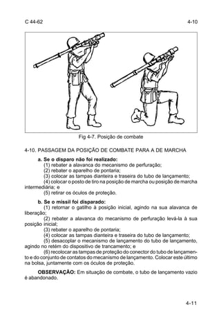 C 44-62 4-10 
4-11 
Fig 4-7. Posição de combate 
4-10. PASSAGEM DA POSIÇÃO DE COMBATE PARA A DE MARCHA 
a. Se o disparo não foi realizado: 
(1) rebater a alavanca do mecanismo de perfuração; 
(2) rebater o aparelho de pontaria; 
(3) colocar as tampas dianteira e traseira do tubo de lançamento; 
(4) colocar o posto de tiro na posição de marcha ou posição de marcha 
intermediária; e 
(5) retirar os óculos de proteção. 
b. Se o míssil foi disparado: 
(1) retornar o gatilho à posição inicial, agindo na sua alavanca de 
liberação; 
(2) rebater a alavanca do mecanismo de perfuração levá-la à sua 
posição inicial; 
(3) rebater o aparelho de pontaria; 
(4) colocar as tampas dianteira e traseira do tubo de lançamento; 
(5) desacoplar o mecanismo de lançamento do tubo de lançamento, 
agindo no retém do dispositivo de trancamento; e 
(6) recolocar as tampas de proteção do conector do tubo de lançamen-to 
e do conjunto de contatos do mecanismo de lançamento. Colocar este último 
na bolsa, juntamente com os óculos de proteção. 
OBSERVAÇÃO: Em situação de combate, o tubo de lançamento vazio 
é abandonado. 
 