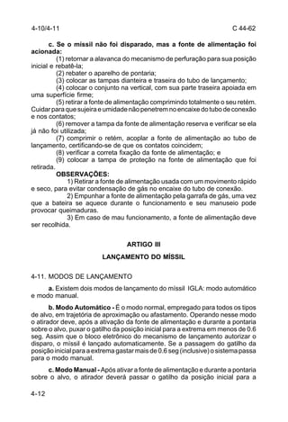 C 44-62 
4-10/4-11 
4-12 
c. Se o míssil não foi disparado, mas a fonte de alimentação foi 
acionada: 
(1) retornar a alavanca do mecanismo de perfuração para sua posição 
inicial e rebatê-la; 
(2) rebater o aparelho de pontaria; 
(3) colocar as tampas dianteira e traseira do tubo de lançamento; 
(4) colocar o conjunto na vertical, com sua parte traseira apoiada em 
uma superfície firme; 
(5) retirar a fonte de alimentação comprimindo totalmente o seu retém. 
Cuidar para que sujeira e umidade não penetrem no encaixe do tubo de conexão 
e nos contatos; 
(6) remover a tampa da fonte de alimentação reserva e verificar se ela 
já não foi utilizada; 
(7) comprimir o retém, acoplar a fonte de alimentação ao tubo de 
lançamento, certificando-se de que os contatos coincidem; 
(8) verificar a correta fixação da fonte de alimentação; e 
(9) colocar a tampa de proteção na fonte de alimentação que foi 
retirada. 
OBSERVAÇÕES: 
1) Retirar a fonte de alimentação usada com um movimento rápido 
e seco, para evitar condensação de gás no encaixe do tubo de conexão. 
2) Empunhar a fonte de alimentação pela garrafa de gás, uma vez 
que a bateira se aquece durante o funcionamento e seu manuseio pode 
provocar queimaduras. 
3) Em caso de mau funcionamento, a fonte de alimentação deve 
ser recolhida. 
ARTIGO III 
LANÇAMENTO DO MÍSSIL 
4-11. MODOS DE LANÇAMENTO 
a. Existem dois modos de lançamento do míssil IGLA: modo automático 
e modo manual. 
b. Modo Automático - É o modo normal, empregado para todos os tipos 
de alvo, em trajetória de aproximação ou afastamento. Operando nesse modo 
o atirador deve, após a ativação da fonte de alimentação e durante a pontaria 
sobre o alvo, puxar o gatilho da posição inicial para a extrema em menos de 0.6 
seg. Assim que o bloco eletrônico do mecanismo de lançamento autorizar o 
disparo, o míssil é lançado automaticamente. Se a passagem do gatilho da 
posição inicial para a extrema gastar mais de 0.6 seg (inclusive) o sistema passa 
para o modo manual. 
c. Modo Manual - Após ativar a fonte de alimentação e durante a pontaria 
sobre o alvo, o atirador deverá passar o gatilho da posição inicial para a 
 