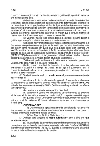 C 44-62 
4-12 
quando o alvo atingir o ponto de desfile, apertar o gatilho até a posição extrema 
em menos de 0.6 seg. 
4-14 
4) O alcance para o alvo pode ser estimado através de referências 
terrestres: pontos cujas distâncias são previamente determinadas quando do 
reconhecimento e ocupação da posição. As figuras 4-8 e 4-9 mostram que o 
aparelho de pontaria pode também ser utilizado como auxílio na estimativa do 
alcance. O alcance para o alvo será de aproximadamente 1,5 km quando, 
durante a pontaria, seu tamanho aparente for maior que o círculo interno da 
massa de mira (P) e menor que o círculo externo (Q). 
5) Quando “flares” são empregados, o atirador deverá puxar o 
gatilho apenas após o alvo entrar na zona de lançamento. 
6) Se não houver utilização de “flares”, o tempo estiver quente e o 
fundo sobre o qual o alvo se projeta for formado por cúmulos iluminados pelo 
sol, assim como nos casos em que o alvo gera pouco calor (por exemplo um 
VANT), o atirador deve, após ativar a fonte de alimentação, desconectar o 
circuito de seleção da cabeça de guiamento, comprimindo o botão “seletor” 
(CEAEKTOP) do mecanismo de lançamento (o atirador deve manter o botão 
seletor pressionado até o míssil deixar o tubo de lançamento). 
7) O míssil pode ser lançado à noite, desde que o alvo possa ser 
visualmente observado e a pontaria realizada. 
8) Se, quando o míssil for lançado, tiros traçantes de materiais 
antiaéreos estiverem no campo de visada da cabeça de guiamento, ou se 
houver incêndios localizados de construções, munição, etc, o atirador não deve 
acionar o botão “seletor”. 
(2) O míssil será lançado no modo manual, com o alvo em rota de 
aproximação: 
(a) ativar a fonte de alimentação, girando firmemente a alavanca 
do mecanismo de perfuração na direção mostrada pela seta “perfurar”(HAKOA) 
até o limite de seu movimento (de 180°). Certificar-se de que ela não se afasta 
dessa posição; 
(b) manter a pontaria até a partida do míssil; 
(c) transferir o gatilho do mecanismo de lançamento da posição 
inicial para a intermediária, mantendo-o nesta posição por pelo menos 0.6 seg; e 
(d) quando o sinal luminoso e sonoro aparecer, comprimir o gatilho 
até sua posição extrema. O disparo deverá ocorrer em aproximadamente 
1 (um) seg. 
OBSERVAÇÕES: 
1) O alvo estará aproximadamente posicionado na zona de 
lançamento se durante a pontaria seu tamanho aparente for, no mínimo, 
metade do círculo interno da massa de mira. 
2) Ver Obs 1), 2), 5) a 8) do item (1). 
(3) O míssil será lançado no modo automático, com o alvo em rota 
de afastamento: 
(a) ativar a fonte de alimentação girando firmemente a alavanca do 
mecanismo de perfuração na direção mostrada pela seta “perfurar”(HAKOA) 
até o limite de seu movimento (de 180°), quando o alvo estiver a uma distância 
de um a dois quilômetros do ponto de desfile; 
 
