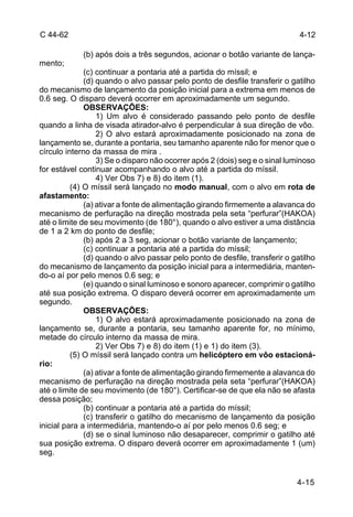 4-12 
4-15 
C 44-62 
(b) após dois a três segundos, acionar o botão variante de lança-mento; 
(c) continuar a pontaria até a partida do míssil; e 
(d) quando o alvo passar pelo ponto de desfile transferir o gatilho 
do mecanismo de lançamento da posição inicial para a extrema em menos de 
0.6 seg. O disparo deverá ocorrer em aproximadamente um segundo. 
OBSERVAÇÕES: 
1) Um alvo é considerado passando pelo ponto de desfile 
quando a linha de visada atirador-alvo é perpendicular à sua direção de vôo. 
2) O alvo estará aproximadamente posicionado na zona de 
lançamento se, durante a pontaria, seu tamanho aparente não for menor que o 
círculo interno da massa de mira . 
3) Se o disparo não ocorrer após 2 (dois) seg e o sinal luminoso 
for estável continuar acompanhando o alvo até a partida do míssil. 
4) Ver Obs 7) e 8) do item (1). 
(4) O míssil será lançado no modo manual, com o alvo em rota de 
afastamento: 
(a) ativar a fonte de alimentação girando firmemente a alavanca do 
mecanismo de perfuração na direção mostrada pela seta “perfurar”(HAKOA) 
até o limite de seu movimento (de 180°), quando o alvo estiver a uma distância 
de 1 a 2 km do ponto de desfile; 
(b) após 2 a 3 seg, acionar o botão variante de lançamento; 
(c) continuar a pontaria até a partida do míssil; 
(d) quando o alvo passar pelo ponto de desfile, transferir o gatilho 
do mecanismo de lançamento da posição inicial para a intermediária, manten-do- 
o aí por pelo menos 0.6 seg; e 
(e) quando o sinal luminoso e sonoro aparecer, comprimir o gatilho 
até sua posição extrema. O disparo deverá ocorrer em aproximadamente um 
segundo. 
OBSERVAÇÕES: 
1) O alvo estará aproximadamente posicionado na zona de 
lançamento se, durante a pontaria, seu tamanho aparente for, no mínimo, 
metade do círculo interno da massa de mira. 
2) Ver Obs 7) e 8) do item (1) e 1) do item (3). 
(5) O míssil será lançado contra um helicóptero em vôo estacioná-rio: 
(a) ativar a fonte de alimentação girando firmemente a alavanca do 
mecanismo de perfuração na direção mostrada pela seta “perfurar”(HAKOA) 
até o limite de seu movimento (de 180°). Certificar-se de que ela não se afasta 
dessa posição; 
(b) continuar a pontaria até a partida do míssil; 
(c) transferir o gatilho do mecanismo de lançamento da posição 
inicial para a intermediária, mantendo-o aí por pelo menos 0.6 seg; e 
(d) se o sinal luminoso não desaparecer, comprimir o gatilho até 
sua posição extrema. O disparo deverá ocorrer em aproximadamente 1 (um) 
seg. 
 