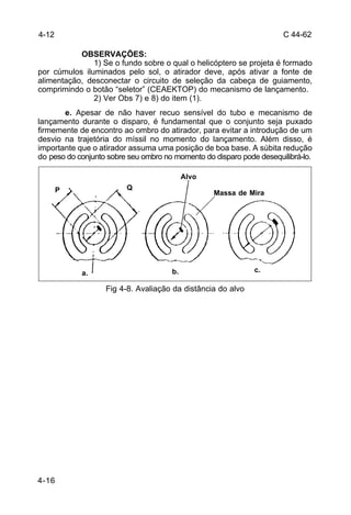 C 44-62 
4-16 
OBSERVAÇÕES: 
1) Se o fundo sobre o qual o helicóptero se projeta é formado 
por cúmulos iluminados pelo sol, o atirador deve, após ativar a fonte de 
alimentação, desconectar o circuito de seleção da cabeça de guiamento, 
comprimindo o botão “seletor” (CEAEKTOP) do mecanismo de lançamento. 
2) Ver Obs 7) e 8) do item (1). 
e. Apesar de não haver recuo sensível do tubo e mecanismo de 
lançamento durante o disparo, é fundamental que o conjunto seja puxado 
firmemente de encontro ao ombro do atirador, para evitar a introdução de um 
desvio na trajetória do míssil no momento do lançamento. Além disso, é 
importante que o atirador assuma uma posição de boa base. A súbita redução 
do peso do conjunto sobre seu ombro no momento do disparo pode desequilibrá-lo. 
P Q 
Fig 4-8. Avaliação da distância do alvo 
4-12 
Alvo 
Massa de Mira 
a. b. c. 
 