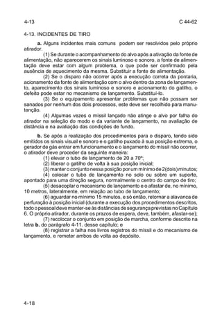 C 44-62 
4-13 
4-13. INCIDENTES DE TIRO 
4-18 
a. Alguns incidentes mais comuns podem ser resolvidos pelo próprio 
atirador. 
(1) Se durante o acompanhamento do alvo após a ativação da fonte de 
alimentação, não aparecerem os sinais luminoso e sonoro, a fonte de alimen-tação 
deve estar com algum problema, o que pode ser confirmado pela 
ausência de aquecimento da mesma. Substituir a fonte de alimentação. 
(2) Se o disparo não ocorrer após a execução correta da pontaria, 
acionamento da fonte de alimentação com o alvo dentro da zona de lançamen-to, 
aparecimento dos sinais luminoso e sonoro e acionamento do gatilho, o 
defeito pode estar no mecanismo de lançamento. Substituí-lo. 
(3) Se o equipamento apresentar problemas que não possam ser 
sanados por nenhum dos dois processos, este deve ser recolhido para manu-tenção. 
(4) Algumas vezes o míssil lançado não atinge o alvo por falha do 
atirador na seleção do modo e da variante de lançamento, na avaliação de 
distância e na avaliação das condições de fundo. 
b. Se após a realização dos procedimentos para o disparo, tendo sido 
emitidos os sinais visual e sonoro e o gatilho puxado à sua posição extrema, o 
gerador de gás entrar em funcionamento e o lançamento do míssil não ocorrer, 
o atirador deve proceder da seguinte maneira: 
(1) elevar o tubo de lançamento de 20 a 70º; 
(2) liberar o gatilho de volta à sua posição inicial; 
(3) manter o conjunto nessa posição por um mínimo de 2(dois) minutos; 
(4) colocar o tubo de lançamento no solo ou sobre um suporte, 
apontado para uma direção segura, normalmente o centro do campo de tiro; 
(5) desacoplar o mecanismo de lançamento e o afastar de, no mínimo, 
10 metros, lateralmente, em relação ao tubo de lançamento; 
(6) aguardar no mínimo 15 minutos, e só então, retornar a alavanca de 
perfuração à posição inicial (durante a execução dos procedimentos descritos, 
todo o pessoal deve manter-se às distâncias de segurança previstas no Capítulo 
6. O próprio atirador, durante os prazos de espera, deve, também, afastar-se); 
(7) recolocar o conjunto em posição de marcha, conforme descrito na 
letra b. do parágrafo 4-11. desse capítulo; e 
(8) registrar a falha nos livros registros do míssil e do mecanismo de 
lançamento, e remeter ambos de volta ao depósito. 
 