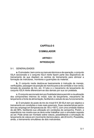 5-1 
C 44-62 
CAPÍTULO 5 
O SIMULADOR 
ARTIGO I 
INTRODUÇÃO 
5-1. GENERALIDADES 
a. O simulador, bem como os manuais técnicos e de operação, o conjunto 
IGLA seccionado e o conjunto IGLA inerte fazem parte dos dispositivos de 
treinamento de que dispõem os centros de treinamento para otimizar a 
formação de instrutores, monitores e guarnições do material. 
b. O conjunto inerte destina-se basicamente à instrução de manejo, 
verificações, passagem da posição de marcha para a de combate e vice-versa, 
tomada de posições de tiro, etc. O tubo e o mecanismo de lançamento do 
conjunto IGLA inerte diferenciam-se dos demais por sua cor prateada. 
c. O conjunto seccionado tem por finalidade básica permitir a visualização 
dos componentes internos do míssil, tubo de lançamento, mecanismo de 
lançamento e fonte de alimentação, facilitando o estudo de seu funcionamento. 
d. O simulador do posto de tiro do míssil 9 K 38 IGLA tem por objetivo o 
treinamento em condições o mais reais possíveis. Suas características permi-tem 
seu emprego em temperaturas de -50 a +50°C, com uma umidade relativa 
de até 98%, facilitando sua utilização em condições de campanha. Porém, a 
experiência nos mostra que se deve evitar trabalhar com o simulador exposto 
ao sol. Pode ainda ser montado sobre viatura, possibilitando a simulação do 
lançamento de viatura em movimento (terreno plano, até 20 km/h). Possibilita, 
ainda, o treinamento simultâneo de dois instruendos. 
 