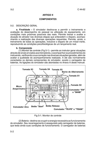 C 44-62 
5-2 
Tomada X5 
Tomada X3 Tomada X4 
Micro Tomada X2 
Amperímetro 
Comutador Alvo Botão "Start" Botão Release 
5-2 
ARTIGO II 
COMPONENTES 
5-2. DESCRIÇÃO GERAL 
a. Finalidade - O simulador destina-se a permitir o treinamento e 
avaliação do desempenho do pessoal na utilização do equipamento, em 
condições mais próximas possíveis das reais. Permite treinar e avaliar a 
atuação do atirador nas diversas etapas que antecedem o disparo, acompa-nhando 
a realização das diversas operações requeridas. Permite, ainda, o 
treinamento de todas as operações, inclusive o disparo de um míssil inerte, 
reproduzindo as condições psicofisiológicas de um lançamento real. 
b. Composição 
(1) Monitor de controle (Fig 5-1) - permite ao instrutor gerar situações 
através de sinais enviados aos treinadores, e acompanhar os procedimentos do 
instruendo, verificando a sua correção nas diversas situações geradas, além de 
avaliar a qualidade do acompanhamento realizado. A ele são normalmente 
conectados os demais componentes do simulador, exceto o carregador de 
baterias. As ligações do simulador são abordadas no Anexo A deste manual. 
Comutador "TR-PR" e "TRAIN" 
Fig 5-1. Monitor de controle 
Borne de Alterramento 
Tomada X1 
Comutador "EN" 
e "INHIB" 
(2) Bateria - destina-se a suprir a energia necessária ao funcionamento 
do simulador. Seu recarregamento é assegurado pelo carregador de baterias, 
que testa ainda suas condições de funcionamento. O carregador de baterias 
 