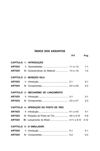 ÍNDICE DOS ASSUNTOS 
Prf Pag 
CAPÍTULO 1 - INTRODUÇÃO 
ARTIGO I - Generalidades ..................................... 1-1 a 1-3 1-1 
ARTIGO II - Características do Material ................... 1-4 a 1-6 1-2 
CAPÍTULO 2 - MUNIÇÃO IGLA 
ARTIGO I - Introdução ........................................... 2-1 2-1 
ARTIGO II - Componentes ...................................... 2-2 a 2-8 2-2 
CAPÍTULO 3 - MECANISMO DE LANÇAMENTO 
ARTIGO I - Introdução ........................................... 3-1 3-1 
ARTIGO II - Componentes ...................................... 3-2 a 3-7 3-2 
CAPÍTULO 4 - OPERAÇÃO DO POSTO DE TIRO 
ARTIGO I - Introdução ........................................... 4-1 a 4-5 4-1 
ARTIGO II - Posições do Posto de Tiro .................... 4-6 a 4-10 4-8 
ARTIGO III - Lançamento do Míssil .......................... 4-11 a 4-13 4-12 
CAPÍTULO 5 - O SIMULADOR 
ARTIGO I - Introdução ........................................... 5-1 5-1 
ARTIGO II - Componentes ...................................... 5-2 5-2 
 