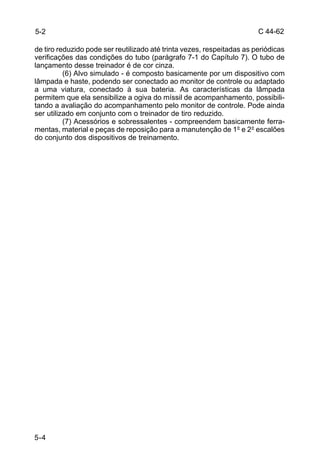 C 44-62 
5-2 
de tiro reduzido pode ser reutilizado até trinta vezes, respeitadas as periódicas 
verificações das condições do tubo (parágrafo 7-1 do Capítulo 7). O tubo de 
lançamento desse treinador é de cor cinza. 
5-4 
(6) Alvo simulado - é composto basicamente por um dispositivo com 
lâmpada e haste, podendo ser conectado ao monitor de controle ou adaptado 
a uma viatura, conectado à sua bateria. As características da lâmpada 
permitem que ela sensibilize a ogiva do míssil de acompanhamento, possibili-tando 
a avaliação do acompanhamento pelo monitor de controle. Pode ainda 
ser utilizado em conjunto com o treinador de tiro reduzido. 
(7) Acessórios e sobressalentes - compreendem basicamente ferra-mentas, 
material e peças de reposição para a manutenção de 1° e 2° escalões 
do conjunto dos dispositivos de treinamento. 
 