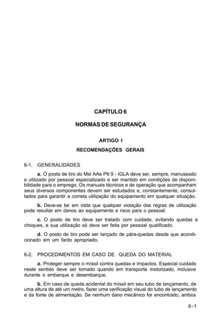 6-1 
C 44-62 
CAPÍTULO 6 
NORMAS DE SEGURANÇA 
ARTIGO I 
RECOMENDAÇÕES GERAIS 
6-1. GENERALIDADES 
a. O posto de tiro do Msl AAe Ptt 9 - IGLA deve ser, sempre, manuseado 
e utilizado por pessoal especializado e ser mantido em condições de disponi-bilidade 
para o emprego. Os manuais técnicos e de operação que acompanham 
seus diversos componentes devem ser estudados e, constantemente, consul-tados 
para garantir a correta utilização do equipamento em qualquer situação. 
b. Deve-se ter em vista que qualquer violação das regras de utilização 
pode resultar em danos ao equipamento e risco para o pessoal. 
c. O posto de tiro deve ser tratado com cuidado, evitando quedas e 
choques, e sua utilização só deve ser feita por pessoal qualificado. 
d. O posto de tiro pode ser lançado de pára-quedas desde que acondi-cionado 
em um fardo apropriado. 
6-2. PROCEDIMENTOS EM CASO DE QUEDA DO MATERIAL 
a. Proteger sempre o míssil contra quedas e impactos. Especial cuidado 
neste sentido deve ser tomado quando em transporte motorizado, inclusive 
durante o embarque e desembarque. 
b. Em caso de queda acidental do míssil em seu tubo de lançamento, de 
uma altura de até um metro, fazer uma verificação visual do tubo de lançamento 
e da fonte de alimentação. Se nenhum dano mecânico for encontrado, ambos 
 