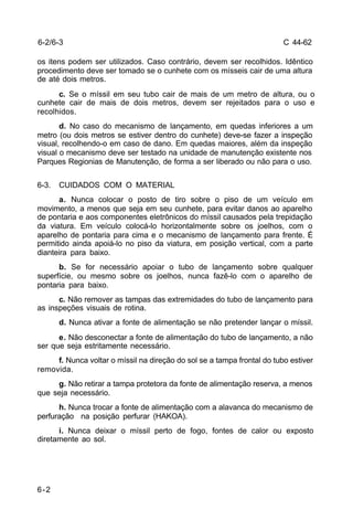 C 44-62 
6-2/6-3 
os itens podem ser utilizados. Caso contrário, devem ser recolhidos. Idêntico 
procedimento deve ser tomado se o cunhete com os mísseis cair de uma altura 
de até dois metros. 
6-2 
c. Se o míssil em seu tubo cair de mais de um metro de altura, ou o 
cunhete cair de mais de dois metros, devem ser rejeitados para o uso e 
recolhidos. 
d. No caso do mecanismo de lançamento, em quedas inferiores a um 
metro (ou dois metros se estiver dentro do cunhete) deve-se fazer a inspeção 
visual, recolhendo-o em caso de dano. Em quedas maiores, além da inspeção 
visual o mecanismo deve ser testado na unidade de manutenção existente nos 
Parques Regionias de Manutenção, de forma a ser liberado ou não para o uso. 
6-3. CUIDADOS COM O MATERIAL 
a. Nunca colocar o posto de tiro sobre o piso de um veículo em 
movimento, a menos que seja em seu cunhete, para evitar danos ao aparelho 
de pontaria e aos componentes eletrônicos do míssil causados pela trepidação 
da viatura. Em veículo colocá-lo horizontalmente sobre os joelhos, com o 
aparelho de pontaria para cima e o mecanismo de lançamento para frente. É 
permitido ainda apoiá-lo no piso da viatura, em posição vertical, com a parte 
dianteira para baixo. 
b. Se for necessário apoiar o tubo de lançamento sobre qualquer 
superfície, ou mesmo sobre os joelhos, nunca fazê-lo com o aparelho de 
pontaria para baixo. 
c. Não remover as tampas das extremidades do tubo de lançamento para 
as inspeções visuais de rotina. 
d. Nunca ativar a fonte de alimentação se não pretender lançar o míssil. 
e. Não desconectar a fonte de alimentação do tubo de lançamento, a não 
ser que seja estritamente necessário. 
f. Nunca voltar o míssil na direção do sol se a tampa frontal do tubo estiver 
removida. 
g. Não retirar a tampa protetora da fonte de alimentação reserva, a menos 
que seja necessário. 
h. Nunca trocar a fonte de alimentação com a alavanca do mecanismo de 
perfuração na posição perfurar (HAKOA). 
i. Nunca deixar o míssil perto de fogo, fontes de calor ou exposto 
diretamente ao sol. 
 