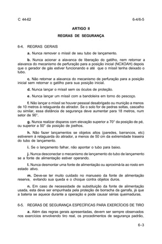 6-4/6-5 
6-3 
C 44-62 
ARTIGO II 
REGRAS DE SEGURANÇA 
6-4. REGRAS GERAIS 
a. Nunca remover o míssil de seu tubo de lançamento. 
b. Nunca acionar a alavanca de liberação do gatilho, nem retornar a 
alavanca do mecanismo de perfuração para a posição inicial (NCXOAH) depois 
que o gerador de gás estiver funcionando e até que o míssil tenha deixado o 
tubo. 
c. Não retornar a alavanca do mecanismo de perfuração para a posição 
inicial sem retornar o gatilho para sua posição inicial. 
d. Nunca lançar o míssil sem os óculos de proteção. 
e. Nunca lançar um míssil com a bandoleira em torno do pescoço. 
f. Não lançar o míssil se houver pessoal desabrigado ou munição a menos 
de 10 metros à retaguarda do atirador. Se o solo for de pedras soltas, cascalho 
ou similar, essa distância de segurança deve aumentar para 18 metros, num 
setor de 90°. 
g. Nunca realizar disparos com elevação superior a 70° da posição de pé, 
ou superior a 50° da posição de joelhos. 
h. Não fazer lançamentos se objetos altos (paredes, barrancos, etc) 
estiverem à retaguarda do atirador, a menos de 50 cm da extremidade traseira 
do tubo de lançamento. 
i. Se o lançamento falhar, não apontar o tubo para baixo. 
j. Nunca desconectar o mecanismo de lançamento do tubo de lançamento 
se a fonte de alimentação estiver operando. 
l. Nunca desmontar uma fonte de alimentação ou aproximá-la ao rosto em 
estado ativo. 
m. Deve-se ter muito cuidado no manuseio da fonte de alimentação 
reserva, evitando sua queda e o choque contra objetos duros. 
n. Em caso de necessidade de substituição da fonte de alimentação 
usada, esta deve ser empunhada pela proteção de borracha da garrafa, já que 
a bateria se aquece durante a operação e pode causar sérias queimaduras. 
6-5. REGRAS DE SEGURANÇA ESPECÍFICAS PARA EXERCÍCIOS DE TIRO 
a. Além das regras gerais apresentadas, devem ser sempre observados 
nos exercícios envolvendo tiro real, os procedimentos de segurança padrão, 
 