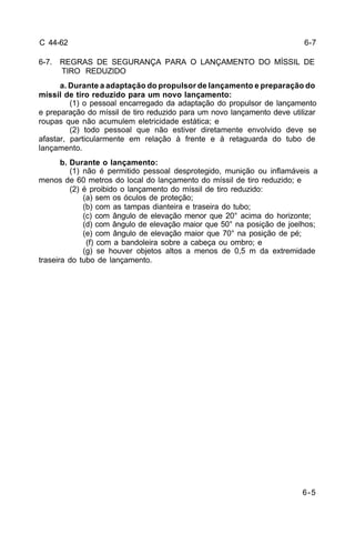 6-5 
C 44-62 
6-7. REGRAS DE SEGURANÇA PARA O LANÇAMENTO DO MÍSSIL DE 
TIRO REDUZIDO 
a. Durante a adaptação do propulsor de lançamento e preparação do 
míssil de tiro reduzido para um novo lançamento: 
(1) o pessoal encarregado da adaptação do propulsor de lançamento 
e preparação do míssil de tiro reduzido para um novo lançamento deve utilizar 
roupas que não acumulem eletricidade estática; e 
(2) todo pessoal que não estiver diretamente envolvido deve se 
afastar, particularmente em relação à frente e à retaguarda do tubo de 
lançamento. 
b. Durante o lançamento: 
(1) não é permitido pessoal desprotegido, munição ou inflamáveis a 
menos de 60 metros do local do lançamento do míssil de tiro reduzido; e 
(2) é proibido o lançamento do míssil de tiro reduzido: 
(a) sem os óculos de proteção; 
(b) com as tampas dianteira e traseira do tubo; 
(c) com ângulo de elevação menor que 20° acima do horizonte; 
(d) com ângulo de elevação maior que 50° na posição de joelhos; 
(e) com ângulo de elevação maior que 70° na posição de pé; 
(f) com a bandoleira sobre a cabeça ou ombro; e 
(g) se houver objetos altos a menos de 0,5 m da extremidade 
traseira do tubo de lançamento. 
6-7 
 