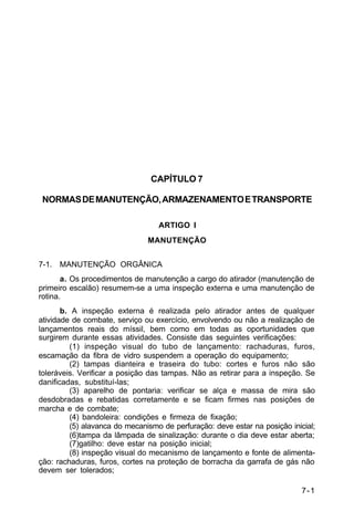 7-1 
C 44-62 
CAPÍTULO 7 
NORMAS DE MANUTENÇÃO, ARMAZENAMENTO E TRANSPORTE 
ARTIGO I 
MANUTENÇÃO 
7-1. MANUTENÇÃO ORGÂNICA 
a. Os procedimentos de manutenção a cargo do atirador (manutenção de 
primeiro escalão) resumem-se a uma inspeção externa e uma manutenção de 
rotina. 
b. A inspeção externa é realizada pelo atirador antes de qualquer 
atividade de combate, serviço ou exercício, envolvendo ou não a realização de 
lançamentos reais do míssil, bem como em todas as oportunidades que 
surgirem durante essas atividades. Consiste das seguintes verificações: 
(1) inspeção visual do tubo de lançamento: rachaduras, furos, 
escamação da fibra de vidro suspendem a operação do equipamento; 
(2) tampas dianteira e traseira do tubo: cortes e furos não são 
toleráveis. Verificar a posição das tampas. Não as retirar para a inspeção. Se 
danificadas, substituí-las; 
(3) aparelho de pontaria: verificar se alça e massa de mira são 
desdobradas e rebatidas corretamente e se ficam firmes nas posições de 
marcha e de combate; 
(4) bandoleira: condições e firmeza de fixação; 
(5) alavanca do mecanismo de perfuração: deve estar na posição inicial; 
(6)tampa da lâmpada de sinalização: durante o dia deve estar aberta; 
(7)gatilho: deve estar na posição inicial; 
(8) inspeção visual do mecanismo de lançamento e fonte de alimenta-ção: 
rachaduras, furos, cortes na proteção de borracha da garrafa de gás não 
devem ser tolerados; 
 