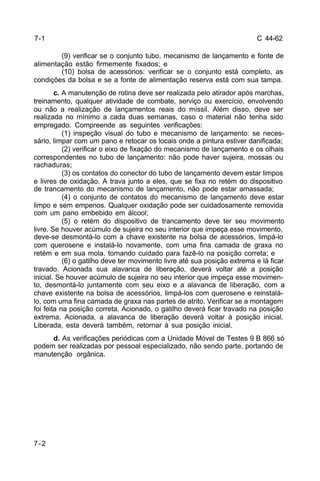 C 44-62 
7-1 
7-2 
(9) verificar se o conjunto tubo, mecanismo de lançamento e fonte de 
alimentação estão firmemente fixados; e 
(10) bolsa de acessórios: verificar se o conjunto está completo, as 
condições da bolsa e se a fonte de alimentação reserva está com sua tampa. 
c. A manutenção de rotina deve ser realizada pelo atirador após marchas, 
treinamento, qualquer atividade de combate, serviço ou exercício, envolvendo 
ou não a realização de lançamentos reais do míssil. Além disso, deve ser 
realizada no mínimo a cada duas semanas, caso o material não tenha sido 
empregado. Compreende as seguintes verificações: 
(1) inspeção visual do tubo e mecanismo de lançamento: se neces-sário, 
limpar com um pano e retocar os locais onde a pintura estiver danificada; 
(2) verificar o eixo de fixação do mecanismo de lançamento e os olhais 
correspondentes no tubo de lançamento: não pode haver sujeira, mossas ou 
rachaduras; 
(3) os contatos do conector do tubo de lançamento devem estar limpos 
e livres de oxidação. A trava junto a eles, que se fixa no retém do dispositivo 
de trancamento do mecanismo de lançamento, não pode estar amassada; 
(4) o conjunto de contatos do mecanismo de lançamento deve estar 
limpo e sem empenos. Qualquer oxidação pode ser cuidadosamente removida 
com um pano embebido em álcool; 
(5) o retém do dispositivo de trancamento deve ter seu movimento 
livre. Se houver acúmulo de sujeira no seu interior que impeça esse movimento, 
deve-se desmontá-lo com a chave existente na bolsa de acessórios, limpá-lo 
com querosene e instalá-lo novamente, com uma fina camada de graxa no 
retém e em sua mola, tomando cuidado para fazê-lo na posição correta; e 
(6) o gatilho deve ter movimento livre até sua posição extrema e lá ficar 
travado. Acionada sua alavanca de liberação, deverá voltar até a posição 
inicial. Se houver acúmulo de sujeira no seu interior que impeça esse movimen-to, 
desmontá-lo juntamente com seu eixo e a alavanca de liberação, com a 
chave existente na bolsa de acessórios, limpá-los com querosene e reinstalá-lo, 
com uma fina camada de graxa nas partes de atrito. Verificar se a montagem 
foi feita na posição correta. Acionado, o gatilho deverá ficar travado na posição 
extrema. Acionada, a alavanca de liberação deverá voltar à posição inicial. 
Liberada, esta deverá também, retornar à sua posição inicial. 
d. As verificações periódicas com a Unidade Móvel de Testes 9 B 866 só 
podem ser realizadas por pessoal especializado, não sendo parte, portando de 
manutenção orgânica. 
 