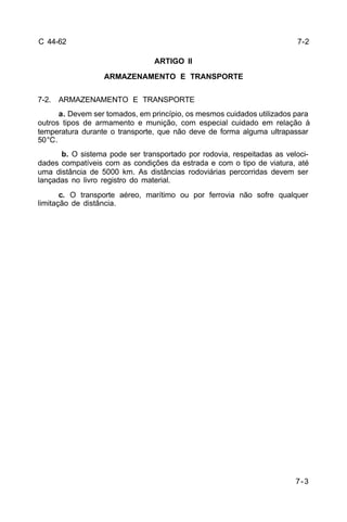 7-3 
C 44-62 
ARTIGO II 
ARMAZENAMENTO E TRANSPORTE 
7-2. ARMAZENAMENTO E TRANSPORTE 
a. Devem ser tomados, em princípio, os mesmos cuidados utilizados para 
outros tipos de armamento e munição, com especial cuidado em relação à 
temperatura durante o transporte, que não deve de forma alguma ultrapassar 
50°C. 
b. O sistema pode ser transportado por rodovia, respeitadas as veloci-dades 
compatíveis com as condições da estrada e com o tipo de viatura, até 
uma distância de 5000 km. As distâncias rodoviárias percorridas devem ser 
lançadas no livro registro do material. 
c. O transporte aéreo, marítimo ou por ferrovia não sofre qualquer 
limitação de distância. 
7-2 
 