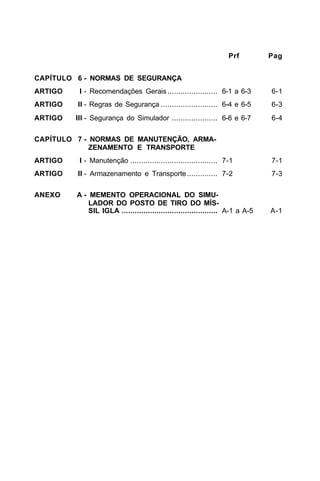Prf Pag 
CAPÍTULO 6 - NORMAS DE SEGURANÇA 
ARTIGO I - Recomendações Gerais ....................... 6-1 a 6-3 6-1 
ARTIGO II - Regras de Segurança .......................... 6-4 e 6-5 6-3 
ARTIGO III - Segurança do Simulador ..................... 6-6 e 6-7 6-4 
CAPÍTULO 7 - NORMAS DE MANUTENÇÃO, ARMA-ZENAMENTO 
E TRANSPORTE 
ARTIGO I - Manutenção ........................................ 7-1 7-1 
ARTIGO II - Armazenamento e Transporte .............. 7-2 7-3 
ANEXO A - MEMENTO OPERACIONAL DO SIMU-LADOR 
DO POSTO DE TIRO DO MÍS-SIL 
IGLA ............................................ A-1 a A-5 A-1 
 