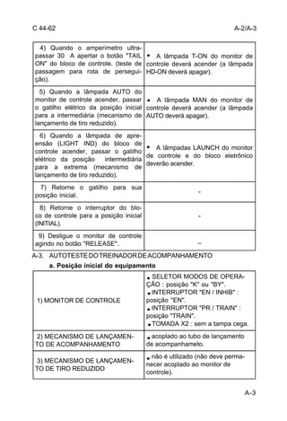 A-3 
C 44-62 
4) Quando o amperímetro ultra-passar 
30 A apertar o botão "TAIL 
ON" do bloco de controle. (teste de 
passagem para rota de persegui-ção). 
A-3. AUTOTESTE DO TREINADOR DE ACOMPANHAMENTO 
a. Posição inicial do equipamento 
A lâmpada T-ON do monitor de 
controle deverá acender (a lâmpada 
HD-ON deverá apagar). 
5) Quando a lâmpada AUTO do 
monitor de controle acender, passar 
o gatilho elétrico da posição inicial 
para a intermediária (mecanismo de 
lançamento de tiro reduzido). 
A lâmpada MAN do monitor de 
controle deverá acender (a lâmpada 
AUTO deverá apagar). 
6) Quando a lâmpada de apre-ensão 
(LIGHT IND) do bloco de 
controle acender, passar o gatilho 
elétrico da posição intermediária 
para a extrema (mecanismo de 
lançamento de tiro reduzido). 
A lâmpadas LAUNCH do monitor 
de controle e do bloco eletrônico 
deverão acender. 
7) Retorne o gatilho para sua 
posição inicial. - 
8) Retorne o interruptor do blo-co 
de controle para a posição inicial 
(INITIAL). 
- 
9) Desligue o monitor de controle 
agindo no botão "RELEASE". _ 
A-2/A-3 
1) MONITOR DE CONTROLE 
SELETOR MODOS DE OPERA-ÇÃO 
: posição "K" ou "BY". 
INTERRUPTOR "EN / INHIB" : 
posição "EN". 
INTERRUPTOR "PR / TRAIN" : 
posição "TRAIN". 
TOMADA X2 : sem a tampa cega. 
2) MECANISMO DE LANÇAMEN-TO 
DE ACOMPANHAMENTO 
acoplado ao tubo de lançamento 
de acompanhameto. 
3) MECANISMO DE LANÇAMEN-TO 
DE TIRO REDUZIDO 
não é utilizado (não deve perma-necer 
acoplado ao monitor de 
controle). 
 