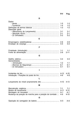 Prf Pag 
D 
Dados 
- gerais ............................................................................. 1-5 1-3 
- numéricos ....................................................................... 1-4 1-2 
Definições de termos básicos ................................................. 1-3 1-2 
Descrição geral 
- (Mecanismo de Lançamento) ........................................... 3-1 3-1 
- (Munição IGLA) ............................................................... 2-1 2-1 
- (O Simulador) ................................................................. 5-2 5-2 
E 
Empenagens estabilizadoras .................................................. 2-6 2-8 
Envelope de emprego ............................................................ 4-5 4-4 
F 
Finalidade (Introdução) ........................................................... 1-1 1-1 
Fonte de alimentação ............................................................. 2-8 2-11 
G 
Gatilho elétrico....................................................................... 3-4 3-3 
Generalidades 
- (Introdução) .................................................................... 1-2 1-1 
- (Normas de Segurança) ................................................... 6-1 6-1 
- (O Simulador) ................................................................. 5-1 5-1 
I 
Incidentes de tiro .................................................................... 4-13 4-18 
Introdução - Posições do posto de tiro ..................................... 4-6 4-8 
L 
Lançamento do míssil propriamente dito ................................. 4-12 4-13 
M 
Manutenção orgânica ............................................................. 7-1 7-1 
Modos de lançamento ............................................................ 4-11 4-12 
Montagem do simulador ......................................................... A-1 A-1 
Mudança da posição de marcha para a posição de combate .... 4-9 4-10 
O 
Operação do carregador de bateria ......................................... A-5 A-6 
 