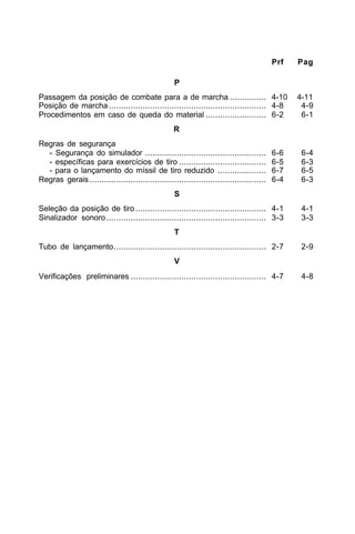 Prf Pag 
P 
Passagem da posição de combate para a de marcha ............... 4-10 4-11 
Posição de marcha ................................................................. 4-8 4-9 
Procedimentos em caso de queda do material ......................... 6-2 6-1 
R 
Regras de segurança 
- Segurança do simulador .................................................. 6-6 6-4 
- específicas para exercícios de tiro .................................... 6-5 6-3 
- para o lançamento do míssil de tiro reduzido .................... 6-7 6-5 
Regras gerais ......................................................................... 6-4 6-3 
S 
Seleção da posição de tiro ...................................................... 4-1 4-1 
Sinalizador sonoro .................................................................. 3-3 3-3 
T 
Tubo de lançamento............................................................... 2-7 2-9 
V 
Verificações preliminares ........................................................ 4-7 4-8 
 