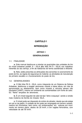1-1 
C 44-62 
CAPITULO 1 
INTRODUÇÃO 
ARTIGO I 
GENERALIDADES 
1-1. FINALIDADE 
a. Este manual destina-se a orientar as guarnições das unidades de tiro 
do míssil antiaéreo portátil 9 - IGLA (Msl AAe Ptt 9 - IGLA) nos trabalhos 
inerentes ao seu serviço, a fim de realizá-los de forma coordenada e eficiente. 
b. Nele, estão prescritas as atribuições dos serventes no acionamento do 
posto de tiro, as regras de segurança do material, as atividades de manutenção 
de primeiro escalão e o funcionamento do posto de tiro. 
1-2. GENERALIDADES 
a. O Msl AAe Ptt 9 - IGLA, como integrante de um Sistema de Defesa 
Antiaérea, destina-se a engajar aeronaves voando a baixa altura, em rota de 
aproximação ou afastamento, bem como mísseis e veículos aéreos não 
tripulados (VANT), mesmo em ambiente de contramedidas com fonte de calor. 
Ex: “flares” lançados de aeronaves. 
b. É um míssil seguidor de calor do tipo “atire e esqueça”, sendo a versão 
mais moderna da família de mísseis IGLA. 
c. O míssil pode ser disparado do ombro do atirador, desde que ele esteja 
em pé ou de joelho. A unidade de tiro pode ser empregada em terreno variado, 
mesmo em trincheiras, bem como, em embarcações, em viaturas em movi-mento 
em terreno plano, abaixo de 20 km/h, e em vagões ferroviários, com 
velocidade de até 50 km/h. 
 