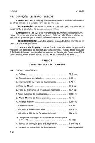 C 44-62 
1-3/1-4 
1-3. DEFINIÇÕES DE TERMOS BÁSICOS 
1-2 
a. Posto de Tiro: é todo equipamento destinado a detectar e identificar 
os alvos inimigos e a lançar sobre eles os mísseis. 
OBSERVAÇÃO: No caso do IGLA é composto pelo mecanismo de 
lançamento e pelo tubo de lançamento com míssil. 
b. Unidade de Tiro (UT): é a menor fração de Artilharia Antiaérea (AAAe) 
capaz de, com seu equipamento orgânico, detectar, identificar e atacar um 
vetor hostil (mesmo que a identificação e a detecção sejam visuais). 
OBSERVAÇÃO: No caso dos mísseis, a unidade de tiro compõe-se do 
posto de tiro e da guarnição. 
c. Unidade de Emprego: menor fração que, dispondo de pessoal e 
material, tem condições de realizar, por tempo limitado, missão tática atribuída 
à Artilharia Antiaérea, face ao nível de adestramento atingido. No caso do IGLA 
considera-se, como menor fração, a Sec AAAe (composta por seis UT). 
ARTIGO II 
CARACTERÍSTICAS DO MATERIAL 
1-4. DADOS NUMÉRICOS 
a. Calibre .................................................................. 72,2 mm; 
b. Comprimento do Míssil .......................................... 1,68 m; 
c. Comprimento do Tubo de Lançamento ................... 1,70 m; 
d. Peso do Míssil....................................................... 10,6 kg; 
e. Peso do Conjunto em Posição de Combate ............ 16,7 kg; 
f. Altura Máxima de Interceptação .............................. 3500 m; 
g. Altura Mínima de Interceptação.............................. 10 m; 
h. Alcance Máximo ................................................... 5000 m; 
i. Alcance Mínimo ..................................................... 500 m; 
j. Velocidade Máxima do Alvo .................................... 360 m/s; 
l. Velocidade Média de Cruzeiro do Míssil .................. 570 m/s; 
m. Tempo de Passagem da Posição de Marcha para 
a de Tiro .............................................................. 13 seg; 
n. Tempo de Ativação para o Lançamento ................. 5 a 6 seg; e 
o. Vida útil do Mecanismo de Lançamento .................. 750 lançamentos. 
 