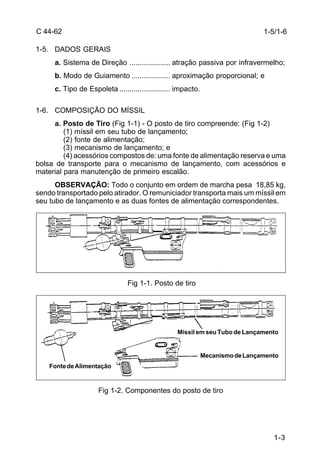 1-3 
C 44-62 
1-5. DADOS GERAIS 
a. Sistema de Direção .................... atração passiva por infravermelho; 
b. Modo de Guiamento ................... aproximação proporcional; e 
c. Tipo de Espoleta ......................... impacto. 
1-6. COMPOSIÇÃO DO MÍSSIL 
a. Posto de Tiro (Fig 1-1) - O posto de tiro compreende: (Fig 1-2) 
(1) míssil em seu tubo de lançamento; 
(2) fonte de alimentação; 
(3) mecanismo de lançamento; e 
(4) acessórios compostos de: uma fonte de alimentação reserva e uma 
bolsa de transporte para o mecanismo de lançamento, com acessórios e 
material para manutenção de primeiro escalão. 
OBSERVAÇÃO: Todo o conjunto em ordem de marcha pesa 18,85 kg, 
sendo transportado pelo atirador. O remuniciador transporta mais um míssil em 
seu tubo de lançamento e as duas fontes de alimentação correspondentes. 
Fig 1-1. Posto de tiro 
Fig 1-2. Componentes do posto de tiro 
1-5/1-6 
Míssil em seu Tubo de Lançamento 
Fonte de Alimentação 
Mecanismo de Lançamento 
 