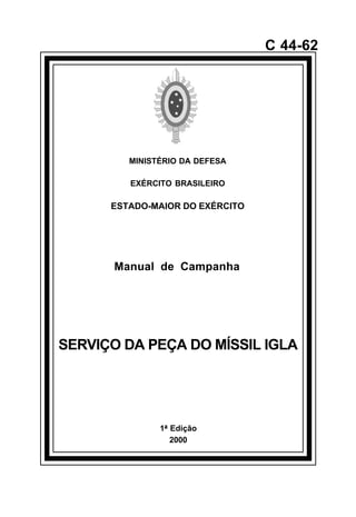 1ª Edição 
2000 
C 44-62 
MINISTÉRIO DA DEFESA 
EXÉRCITO BRASILEIRO 
ESTADO-MAIOR DO EXÉRCITO 
Manual de Campanha 
SERVIÇO DA PEÇA DO MÍSSIL IGLA 
å 
 