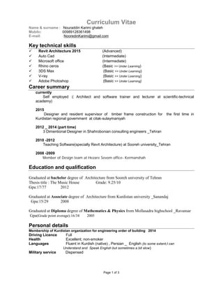 Page 1 of 3
Curriculum Vitae
Name & surname : Nouraddin Karimi ghaleh
Mobile: 00989128361498
E-mail: NooredinKarimi@gmail.com
Key technical skills
 Revit Architecture 2015 (Advanced)
 Auto Cad (Intermediate)
 Microsoft office (Intermediate)
 Rhino ceros (Basic >> Under Learning)
 3DS Max (Basic >> Under Learning)
 V-ray (Basic >> Under Learning)
 Adobe Photoshop (Basic >> Under Learning)
Career summary
currently
Self employed :( Architect and software trainer and lecturer at scientific-technical
academy)
2015
Designer and resident supervisor of timber frame construction for the first time in
Kurdistan regional government at citak-sulaymaniyah
2012 _ 2014 (part time)
3 Dimentional Designer in Shahrobonian consulting engineers _Tehran
2010 -2012
Teaching Software(specially Revit Architecture) at Sooreh university_Tehran
2008 -2009
Member of Design team at Hezare Sevom office- Kermanshah
Education and qualification
Graduated at bachelor degree of Architecture from Sooreh university of Tehran
Thesis title : The Music House Grade: 9.25/10
Gpa:17/77 2012
Graduated at Associate degree of Architecture from Kurdistan university _Sanandaj
Gpa:15/29 2008
Graduated at Diploma degree of Mathematics & Physics from Mollasadra highschool _Ravansar
Gpa(Grade point average):16/34 2005
Personal details
Membership of Kurdistan organization for engineering order of building 2014
Driving Licence Full
Health Excellent; non-smoker
Languages Fluent in Kurdish (native) , Persian _ English (to some extent;I can
Understand and Speak English but sometimes a bit slow)
Military service Dispensed
 