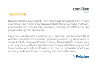 Testimonial
I have been fortunate enough to have worked with Consilium Group as both
a candidate, and a client. I found as a candidate the service to be courteous,
professional and very friendly; constantly keeping me informed of my
progress through the application.
It was due to my fantastic experience as a candidate, and the rapport I built
with the consultant that when the opportunity arose in my department to
recruit, the first choice was Consilium Group. The candidates received were
of the very finest quality, the speed and communication between myself and
the consultant was fantastic. Consilium are now the preferred choice for my
company, and I look forward to working with them in the future.
 