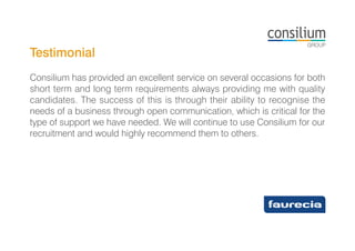 Testimonial
Consilium has provided an excellent service on several occasions for both
short term and long term requirements always providing me with quality
candidates. The success of this is through their ability to recognise the
needs of a business through open communication, which is critical for the
type of support we have needed. We will continue to use Consilium for our
recruitment and would highly recommend them to others.
 