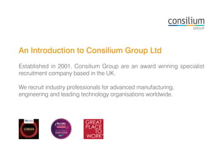 An Introduction to Consilium Group Ltd
Established in 2001, Consilium Group are an award winning specialist
recruitment company based in the UK.
We recruit industry professionals for advanced manufacturing,
engineering and leading technology organisations worldwide.
 