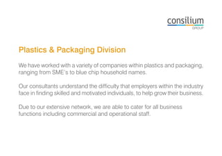 Plastics & Packaging Division
We have worked with a variety of companies within plastics and packaging,
ranging from SME’s to blue chip household names.
Our consultants understand the difficulty that employers within the industry
face in finding skilled and motivated individuals, to help grow their business.
Due to our extensive network, we are able to cater for all business
functions including commercial and operational staff.
 