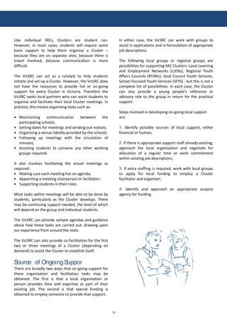 10
!
Like individual SRCs, Clus*ers are s*uden* run.
However, in mos* cases, s*uden*s will reƋuire some
basic suppor* *o :elp *:em organise a Clus*er –
because *:ey are on separa*e si*es, because *:ere is
*ravel involved, because communica*ion is more
difficul*.
T:e VicSRC can ac* as a ca*alys* *o :elp s*uden*s
ini*ia*e and se* up a Clus*er. However, *:e VicSRC does
no* :ave *:e resources *o provide full or on-going
suppor* for every Clus*er in Vic*oria. T:erefore *:e
VicSRC seeks local par*ners w:o can assis* s*uden*s *o
organise and facili*a*e *:eir local Clus*er mee*ings. In
prac*ice, *:is means organising *asks suc: as:
Main*aining communica*ion be*ween *:e
par*icipa*ing sc:ools;
Se**ing da*es for mee*ings and sending ou* no*ices;
Krganising a venue (ideally provided by *:e sc:ool);
Following up mee*ings wi*: *:e circula*ion of
minu*es;
Assis*ing s*uden*s *o convene any o*:er working
groups reƋuired.
I* also involves facili*a*ing *:e ac*ual mee*ings as
reƋuired:
Making sure eac: mee*ing :as an agenda;
Appoin*ing a mee*ing c:airperson or facili*a*or;
Suppor*ing s*uden*s in *:eir roles.
Mos* *asks wi*:in mee*ings will be able *o be done by
s*uden*s, par*icularly as *:e Clus*er develops. T:ere
may be con*inuing suppor* needed, *:e level of w:ic:
will depend on *:e group and individual s*uden*s.
T:e VicSRC can provide sample agendas and guidance
abou* :ow *:ese *asks are carried ou*, drawing upon
our experience from around *:e s*a*e.
T:e VicSRC can also provide co-facili*a*ion for *:e firs*
*wo or *:ree mee*ings of a Clus*er (depending on
demand) *o assis* *:e Clus*er *o es*ablis: i*self.
Source of OngoingSuppor
T:ere are broadly *wo ways *:a* on-going suppor* for
*:ese organisa*ion and facili*a*ion *asks may be
ob*ained. T:e firs* is *:a* a local organisa*ion or
person provides *ime and exper*ise as par* of *:eir
exis*ing job. T:e second is *:a* special funding is
ob*ained *o employ someone *o provide *:a* suppor*.
In ei*:er case, *:e VicSRC can work wi*: groups *o
assis* in applica*ions and in formula*ion of appropria*e
job descrip*ions.
T:e following local groups or regional groups are
possibili*ies for suppor*ing SRC Clus*ers: Local Learning
and Employmen* Ne*works (LLENs), Regional zou*:
Affairs Councils (RzANs), local Council zou*: Services,
Sc:ool Focused zou*: Services (SFzS) - bu* *:is is no* a
comple*e lis* of possibili*ies. In eac: case, *:e Clus*er
can also provide a young people’s reference or
advisory role *o *:e group in re*urn for *:e prac*ical
suppor*.
S*eps involved in developing on-going local suppor*
are:
1. Iden*ify possible sources of local suppor*, ei*:er
financial or :uman;
2. If *:ere is appropria*e suppor* s*aff already exis*ing,
approac: *:e local organisa*ion and nego*ia*e for
alloca*ion of a regular *ime or work commi*men*
wi*:in exis*ing job descrip*ions;
3. If ex*ra s*affing is reƋuired, work wi*: local groups
*o apply for local funding *o employ a Clus*er
facili*a*or and organiser;
4. Iden*ify and approac: an appropria*e auspice
agency for funding.
 
