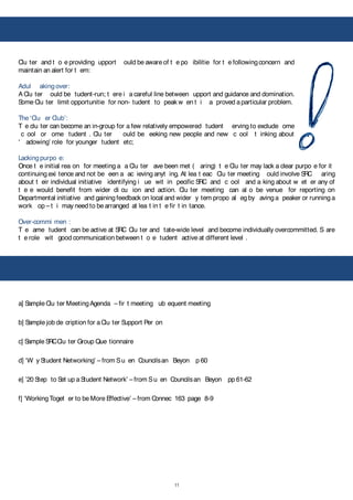 11
!
Clu ter and t o e providing upport ould be aware of t e po ibilitie for t e followingconcern and
maintain an alert for t em:
Adul akingover:
A Clu ter ould be tudent-run; t ere i a careful line between upport and guidance and domination.
Some Clu ter limit opportunitie for non- tudent to peak w en t i a proved aparticular problem.
The ‘Clu er Club’:
T e clu ter can become an in-group for a few relatively empowered tudent erving to exclude ome
c ool or ome tudent . Clu ter ould be eeking new people and new c ool t inking about
‘ adowing’ role for younger tudent etc;
Lackingpurpo e:
Once t e initial rea on for meeting a a Clu ter ave been met ( aring) t e Clu ter may lack a clear purpo e for it
continuing exi tence and not be een a ac ieving anyt ing. At lea t eac Clu ter meeting ould involve SRC aring
about t eir individual initiative identifying i ue wit in pecific SRC and c ool and a king about w et er any of
t e e would benefit from wider di cu ion and action. Clu ter meeting can al o be venue for reporting on
Departmental initiative and gaining feedback on local and wider y tem propo al eg by aving a peaker or running a
work op – t i may need to be arranged at lea t in t e fir t in tance.
Over-commi men :
T e ame tudent can be active at SRC Clu ter and tate-wide level and become individually overcommitted. S are
t e role wit good communication between t o e tudent active at different level .
a] Sample Clu ter MeetingAgenda – fir t meeting ub equent meeting
b] Sample job de cription for aClu ter Support Per on
c] Sample SRCClu ter Group Que tionnaire
d] ‘W y Student Networking’ – from Su en Councilsan Beyon p 60
e] ’20 Step to Set up a Student Network’ – from Su en Councilsan Beyon pp 61-62
f] ‘WorkingToget er to be More Effective’ – from Connec 163 page 8-9
 