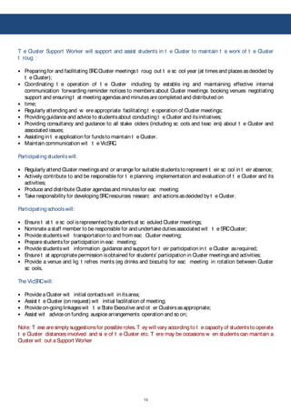 14
!
T e Cluster Support Worker will support and assist students in t e Cluster to maintain t e work of t e Cluster
t roug :
Preparing for and facilitating SRCCluster meetingst roug out t e sc ool year (at timesand placesasdecided by
t e Cluster);
Coordinating t e operation of t e Cluster including by establis ing and maintaining effective internal
communication forwarding reminder notices to members about Cluster meetings booking venues negotiating
support and ensuringt at meetingagendasand minutesare completed and distributed on
time;
Regularly attendingand w ere appropriate facilitatingt e operation of Cluster meetings;
Providingguidance and advice to studentsabout conductingt e Cluster and itsinitiatives;
Providing consultancy and guidance to all stake olders (including sc ools and teac ers) about t e Cluster and
associated issues;
Assistingin t e application for fundsto maintain t e Cluster.
Maintain communication wit t e VicSRC.
Participatingstudentswill:
Regularly attend Cluster meetingsand or arrange for suitable studentsto represent t eir sc ool in t eir absence;
Actively contribute to and be responsible for t e planning implementation and evaluation of t e Cluster and its
activities;
Produce and distribute Cluster agendasand minutesfor eac meeting;
Take responsibility for developingSRCresources researc and actionsasdecided by t e Cluster.
Participatingschoolswill:
Ensure t at t e sc ool isrepresented by studentsat sc eduled Cluster meetings;
Nominate astaff member to be responsible for and undertake dutiesassociated wit t e SRCCluster;
Provide studentswit transportation to and from eac Cluster meeting;
Prepare studentsfor participation in eac meeting;
Provide studentswit information guidance and support for t eir participation in t e Cluster asrequired;
Ensure t at appropriate permission isobtained for students’ participation in Cluster meetingsand activities;
Provide a venue and lig t refres ments (eg drinks and biscuits) for eac meeting in rotation between Cluster
sc ools.
The VicSRCwill:
Provide aCluster wit initial contactswit in itsarea;
Assist t e Cluster (on request) wit initial facilitation of meeting;
Provide on-goinglinkageswit t e State Executive and ot er Clustersasappropriate;
Assist wit advice on funding auspice arrangements operation and so on;
Note: T ese are simply suggestionsfor possible roles. T ey will vary accordingto t e capacity of studentsto operate
t e Cluster distances involved and si e of t e Cluster etc. T ere may be occasions w en students can maintain a
Cluster wit out aSupport Worker
 