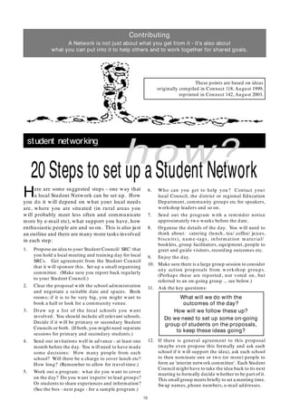 18
student networking
how?
Here are some suggested steps - one way that
a local Student Network can be set up. How
you do it will depend on what your local needs
are, where you are situated (in rural areas you
will probably meet less often and communicate
more by e-mail etc), what support you have, how
enthusiastic people are and so on. This is also just
an outline and there are many more tasks involved
in each step:
1. Propose an idea to your Student Council/ SRC:that
you hold a local meeting and training day for local
SRCs. Get agreement from the Student Council
that it will sponsor this. Set up a small organising
committee. (Make sure you report back regularly
to your Student Council.)
2. Clear the proposal with the school administration
and negotiate a suitable date and spaces. Book
rooms; if it is to be very big, you might want to
book a hall or look for a community venue.
3. Draw up a list of the local schools you want
involved. You should include all relevant schools.
Decide if it will be primary or secondary Student
Councils or both. (If both, you might need separate
sessions for primary and secondary students.)
4. Send out invitations well in advance - at least one
month before the day. You will need to have made
some decisions: How many people from each
school? Will there be a charge to cover lunch etc?
How long? (Remember to allow for travel time.)
5. Work out a program: what do you want to cover
on the day? Do you want 'experts' to lead groups?
Or students to share experiences and information?
(See the box - next page - for a sample program.)
20 Steps to set up a Student Network
6. Who can you get to help you? Contact your
local Council, the district or regional Education
Department, community groups etc for speakers,
workshop leaders and so on.
7. Send out the program with a reminder notice
approximately two weeks before the date.
8. Organise the details of the day. You will need to
think about: catering (lunch, tea/ coffee/ juices,
biscu its), nam e-tags, inform ation m aterial/
booklets, group facilitators, equipment, people to
greet and guide visitors, recording outcomes etc.
9. Enjoy the day.
10. Make sure there is a large group session to consider
any action proposals from workshop groups.
(Perhaps these are reported, not voted on, but
referred to an on-going group ... see below.)
11. Ask the key questions:
What will we do with the
outcomes of the day?
How will we follow these up?
Do we need to set up some on-going
group of students on the proposals,
to keep these ideas going?
12. If there is general agreement to this proposal
(maybe even propose this formally and ask each
school if it will support the idea), ask each school
to then nominate one or two (or more) people to
form an 'interim network committee'. Each Student
Council might have to take the idea back to its next
meeting to formally decide whether to be part of it.
This small group meets brieﬂy to set a meeting time.
Swap names, phone numbers, e-mail addresses.
Contributing
A Network is not just about what you get from it - it's also about
what you can put into it to help others and to work together for shared goals.
These points are based on ideas
originally compiled in Connect 118, August 1999;
reprinted in Connect 142, August 2003.
 