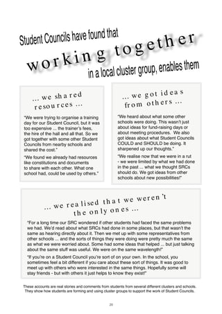 20
wo r ki n g t o g et h erStudentCouncilshavefoundthat
inalocalclustergroup,enablesthem
... we sh a r ed
r eso u r ces ...
“We were trying to organise a training
day for our Student Council, but it was
too expensive ... the trainer’s fees,
the hire of the hall and all that. So we
got together with some other Student
Councils from nearby schools and
shared the cost.”
“We found we already had resources
like constitutions and documents
to share with each other. What one
school had, could be used by others.”
... we r ea li sed t h a t we wer en ’t
t h e o n ly o n es ...
“For a long time our SRC wondered if other students had faced the same problems
we had. We’d read about what SRCs had done in some places, but that wasn’t the
same as hearing directly about it. Then we met up with some representatives from
other schools ... and the sorts of things they were doing were pretty much the same
as what we were worried about. Some had some ideas that helped ... but just talking
about the same stuff was useful. We were on the same wavelength!”
“If you’re on a Student Council you’re sort of on your own. In the school, you
sometimes feel a bit different if you care about these sort of things. It was good to
meet up with others who were interested in the same things. Hopefully some will
stay friends - but with others it just helps to know they exist!”
... we g o t i d ea s
fr o m o t h er s ...
“We heard about what some other
schools were doing. This wasn’t just
about ideas for fund-raising days or
about meeting procedures. We also
got ideas about what Student Councils
COULD and SHOULD be doing. It
sharpened up our thoughts.”
“We realise now that we were in a rut
- we were limited by what we had done
in the past ... what we thought SRCs
should do. We got ideas from other
schools about new possibilities!”
These accounts are real stories and comments from students from several different clusters and schools.
They show how students are forming and using cluster groups to support the work of Student Councils.
 