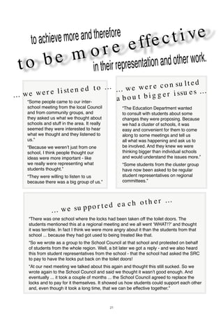 21
t o b e m o r e effect i vetoachievemoreandtherefore
intheirrepresentationandotherwork.
... we wer e co n su lt ed
a b o u t b i g g er i ssu es ...
“The Education Department wanted
to consult with students about some
changes they were proposing. Because
we had a cluster of schools, it was
easy and convenient for them to come
along to some meetings and tell us
all what was happening and ask us to
be involved. And they knew we were
thinking bigger than individual schools
and would understand the issues more.”
“Some students from the cluster group
have now been asked to be regular
student representatives on regional
committees.”
... we wer e li st en ed t o ...
... we su ppo r t ed ea ch o t h er ...
“There was one school where the locks had been taken off the toilet doors. The
students mentioned this at a regional meeting and we all went ‘WHAT!?’ and thought
it was terrible. In fact I think we were more angry about it than the students from that
school ... because they had got used to being treated like that.
“So we wrote as a group to the School Council at that school and protested on behalf
of students from the whole region. Well, a bit later we got a reply - and we also heard
this from student representatives from the school - that the school had asked the SRC
to pay to have the locks put back on the toilet doors!
“At our next meeting we talked about this again and thought this still sucked. So we
wrote again to the School Council and said we thought it wasn’t good enough. And
eventually ... it took a couple of months ... the School Council agreed to replace the
locks and to pay for it themselves. It showed us how students could support each other
and, even though it took a long time, that we can be effective together.”
“Some people came to our inter-
school meeting from the local Council
and from community groups, and
they asked us what we thought about
schools and stuff in the area. It really
seemed they were interested to hear
what we thought and they listened to
us.”
“Because we weren’t just from one
school, I think people thought our
ideas were more important - like
we really were representing what
students thought.”
“They were willing to listen to us
because there was a big group of us.”
 