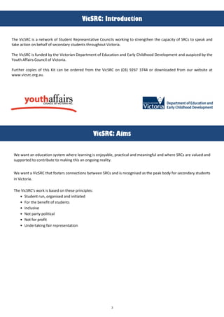 3
!
!"#$%&'()*+,-./#+"-*(
The VicSRC is a network of Student Representative Councils working to strengthen the capacity of SRCs to speak and
take action on behalf of secondary students throughout Victoria.
The VicSRC is funded by the Victorian Department of Education and Early Childhood Development and auspiced by the
@outh Affairs Council of Victoria.
Further copies of this Kit can be ordered from the VicSRC on (03) 9267 3744 or downloaded from our website at
www.vicsrc.org.au.
!"#$%&'(0"12(
Me want an education system where learning is enjoyableO practical and meaningful and where SRCs are valued and
supported to contribute to making this an ongoing reality.
Me want a VicSRC that fosters connections between SRCs and is recognised as the peak body for secondary students
in Victoria.
The VicSRC’s work is based on these principles:
Student runO organised and initiated
For the benefit of students
Inclusive
Not party political
Not for profit
Undertaking fair representation
 