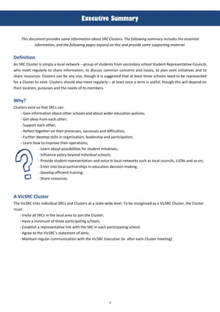 6
!
!"#$%&'(#)*%++,-.)
This documen- provides some informa-ion abou- SRC Clus-ers. The following summary includes -he essen-ial
informa-ion, and -he following pages expand on -his and provide some suppor-ing ma-erial.
Definition
An SRC Clus*er is simply a local ne*work – group of s*uden*s from secondary sc:ool S*uden* Represen*a*ive Councils
w:o mee* regularly *o s:are informa*ion, *o discuss common concerns and issues, *o plan join* ini*ia*ives and *o
s:are resources. Clus*ers can be any si@e, *:oug: i* is sugges*ed *:a* a* leas* *:ree sc:ools need *o be represen*ed
for a Clus*er *o exis*. Clus*ers s:ould also mee* regularly – a* leas* once a *erm is useful, *:oug: *:is will depend on
*:eir loca*ion, purposes and *:e needs of i*s members.
)hy?
Clus*ers exis* so *:a* SRCs can:
- Gain informa*ion abou* o*:er sc:ools and abou* wider educa*ion policies;
- Ge* ideas from eac: o*:er;
- Suppor* eac: o*:er;
- Reflec* *oge*:er on *:eir processes, successes and difficul*ies;
- Fur*:er develop skills in organisa*ion, leaders:ip and par*icipa*ion;
- Learn :ow *o improve *:eir opera*ions;
- Learn abou* possibili*ies for s*uden* ini*ia*ives;
- Influence policy beyond individual sc:ools;
- Provide s*uden* represen*a*ion and voice in local ne*works suc: as local councils, LLENs and so on;
- En*er in*o local par*ners:ips in educa*ion decision-making;
- Develop efficien* *raining;
- S:are resources.
A VicSRC Cluster
T:e VicSRC links individual SRCs and Clus*ers a* a s*a*e-wide level. To be recognised as a VicSRC Clus*er, *:e Clus*er
mus*:
- Invi*e all SRCs in *:e local area *o join *:e Clus*er;
- Have a minimum of *:ree par*icipa*ing sc:ools;
- Es*ablis: a represen*a*ive link wi*: *:e SRC in eac: par*icipa*ing sc:ool;
- Agree *o *:e VicSRC’s s*a*emen* of aims;
- Main*ain regular communica*ion wi*: *:e VicSRC Execu*ive (ie. af*er eac: Clus*er mee*ing)
 