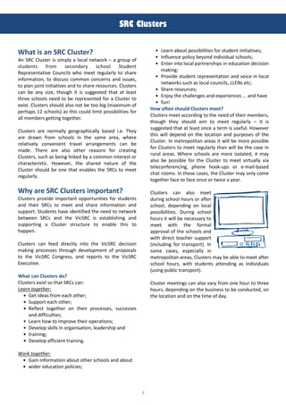 7
!
!"#$#%&'()*'$
!hat i' an SRC Clu'ter?
An SRC Cluster is simply a local network – a group of
students from secondary sc:ool Student
Representative Councils w:o meet regularly to s:are
information, to discuss common concerns and issues,
to plan joint initiatives and to s:are resources. Clusters
can be any si@e, t:oug: it is suggested t:at at least
t:ree sc:ools need to be represented for a Cluster to
exist. Clusters s:ould also not be too big (maximum of
per:aps 12 sc:ools) as t:is could limit possibilities for
all members getting toget:er.
Clusters are normally geograp:ically based i.e. T:ey
are drawn from sc:ools in t:e same area, w:ere
relatively convenient travel arrangements can be
made. T:ere are also ot:er reasons for creating
Clusters, suc: as being linked by a common interest or
c:aracteristic. However, t:e s:ared nature of t:e
Cluster s:ould be one t:at enables t:e SRCs to meet
regularly.
!hy are SRC Clu'ter' important?
Clusters provide important opportunities for students
and t:eir SRCs to meet and s:are information and
support. Students :ave identified t:e need to network
between SRCs and t:e VicSRC is establis:ing and
supporting a Cluster structure to enable t:is to
:appen.
Clusters can feed directly into t:e VicSRC decision
making processes t:roug: development of proposals
to t:e VicSRC Congress, and reports to t:e VicSRC
Executive.
!hat can Clu'ter' 6o?
Clusters exist so t:at SRCs can:
Learn together:
Get ideas from eac: ot:er;
Support eac: ot:er;
Reflect toget:er on t:eir processes, successes
and difficulties;
Learn :ow to improve t:eir operations;
Develop skills in organisation, leaders:ip and
training;
Develop efficient training.
Work together:
Gain information about ot:er sc:ools and about
wider education policies;
Learn about possibilities for student initiatives;
Influence policy beyond individual sc:ools;
Enter into local partners:ips in education decision
making;
Provide student representation and voice in local
networks suc: as local councils, LLENs etc;
S:are resources;
Enjoy t:e c:allenges and experiences ... and :ave
fun!
How often 'houl6 Clu'ter' meet?
Clusters meet according to t:e need of t:eir members,
t:oug: t:ey s:ould aim to meet regularly – it is
suggested t:at at least once a term is useful. However
t:is will depend on t:e location and purposes of t:e
Cluster. In metropolitan areas it will be more possible
for Clusters to meet regularly t:an will be t:e case in
rural areas. W:ere sc:ools are more isolated, it may
also be possible for t:e Cluster to meet virtually via
teleconferencing, p:one :ook-ups or e-mail-based
c:at rooms. In t:ese cases, t:e Cluster may only come
toget:er face to face once or twice a year.
Clusters can also meet
during sc:ool :ours or after
sc:ool, depending on local
possibilities. During sc:ool
:ours it will be necessary to
meet wit: t:e formal
approval of t:e sc:ools and
wit: direct teac:er support
(including for transport). In
some cases, especially in
metropolitan areas, Clusters may be able to meet after
sc:ool :ours, wit: students attending as individuals
(using public transport).
Cluster meetings can also vary from one :our to t:ree
:ours, depending on t:e business to be conducted, on
t:e location and on t:e time of day.
 
