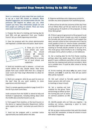 9
!
!"##$%&$'(!&$)%(*+,-.'%(!$&&/0#(1)(20(!34(45"%&$.(
Here i& a &ummary of &ome &-ep& -ha- you could u&e
-o &e- up a local SRC Clu&-er or ne-work. More
de-ailed &ugge&-ion& are included wi-hin -hi& Ki-. The
proce&&e& will depend on where you are, wha-
&uppor- you have, how en-hu&ia&-ic people are and
-ime people are willing -o commi-. There are many
more -a&k& involved in each &-ep:
1. Propose t)e idea of a meeting and training day for
local SRCs and get agreement from your Student
Council. Set up a small organising committee.
2. Clear t)e proposal wit) t)e sc)ool administration
and negotiate a suitable date and spaces. Book rooms.
3. Draw up a list of t)e
local sc)ools you want
involved. ?ou s)ould
include all relevant
sc)ools. Contact t)e
VicSRC Office for a contact
list of local sc)ools and
supporters.
4. Send out invitations well in advance – at least one
mont) before t)e day. Decide about: How many
people from eac) sc)ool? Will t)ere be a c)arge to
cover lunc) etc? How long? (Remember to allow for
travel time.)
5. Work out a program: w)at do you want to cover on
t)e day? How do you want students to s)are
experiences and information?
T)ere’s a sample agenda provided on page 9 and 10 in
t)is Kit if you want some ideas.
Invite someone from t)e VicSRC to attend to )elp and
facilitate if appropriate, including talking about w)at
t)e VicSRC does and w)at Clusters can do.
6. Find support from teac)ers, or t)e local Council, or
t)e district or regional Education Department. Define
w)at support you need – and w)at you want t)em to
do.
7. Send out t)e program wit) a reminder notice
approximately two weeks before t)e date.
8. Organise works)ops and a large group session to
consider any action proposals from works)op groups.
9. W)at will we do wit) t)e outcomes of t)e day? How
will we follow t)ese up? Do we need to set up some
on-going group of students on t)e proposals, to keep
t)ese ideas going?
10. If t)ere is general agreement to t)e proposal to set
up an on-going Cluster (maybe you need to propose
t)is formally and ask eac) sc)ool if it will support t)e
idea), ask eac) sc)ool to t)en nominate one or two (or
more) people to form an ‘interim Cluster committee’.
Eac) SRC mig)t )ave to take t)e idea back to its next
meeting to formally decide w)et)er to be part of it.
T)is small group meets briefly to set a meeting time,
and swaps names, p)one numbers, e-mail addresses.
11. Set a meeting date for t)e first Cluster meeting,
per)aps about two weeks away. One sc)ool (it’d be
good if it were a different one) offers to )ost, convene
and c)air t)e meeting (and send out reminders). Work
out a suitable time: it could be after sc)ool or during
sc)ool )ours.
12. At t)is meeting, talk about why you want a local
network, and wha- it could do. How will you work?
W)o will be involved?
13. Ask eac) sc)ool to formally appoint network
liaison persons w)o will come
to meetings or keep in touc).
14. Set a meeting and task
sc)edule for t)e group. T)ere
will be t)ings to follow up from
t)e training day suc) as action
on common problems an SRC
faces.
15. Identify people w)o can )elp you organise – by
sending out notices, organising a place to meet,
assisting wit) transport.
16. Set up some communication links wit) t)e sc)ools
eg a local SRC newsletter, to keep all sc)ools in touc)
wit) w)at’s )appening.
 