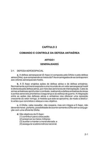 2-1 
C 44-8 
CAPÍTULO 2 
COMANDO E CONTROLE DA DEFESA ANTIAÉREA 
ARTIGO I 
GENERALIDADES 
2-1. DEFESA AEROESPACIAL 
a. A defesa aeroespacial (D Aepc) é composta pela DAAe e pela defesa 
aérea (DAe), que compreende os meios da F Ae encarregados de se contraporem 
aos vetores aeroespaciais hostis. 
b. A D Aepc engloba ações de defesa aérea e de defesa antiaérea. 
Normalmente a primeira resposta a uma incursão de um vetor aeroespacial hostil 
é oferecida pela defesa aérea, por meio das aeronaves de interceptação. Cabe às 
armas antiaéreas aprofundar o combate, realizando a defesa antiaérea de áreas 
e pontos sensíveis prioritários à segurança e ao esforço de guerra. A integração 
entre as ações das defesas aérea e antiaérea visa oferecer uma oposição 
crescente ao vetor inimigo, à medida que este se aproxima, de modo a destruí-lo 
antes que concretize o ataque a seu objetivo. 
c. A DAAe, cabe ressaltar, não coopera, mas sim integra a D Aepc, não 
devendo haver, portanto, possibilidade de ocorrer somente a DAe sem a conjuga-ção 
com uma eficiente DAAe. 
d. São objetivos da D Aepc: 
(1) contribuir para a dissuasão; 
(2) preservar os meios militares; 
(3) auxiliar a manter a moral elevada; e 
(4) assegurar a sobrevivência nacional. 
 