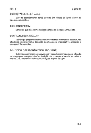 D-5 
C 44-8 
D-28. ROTAS DE PENETRAÇÃO 
Eixo de deslocamento aéreo traçado em função do apoio aéreo às 
operações terrestres. 
D-29. SENSORES UV 
Sensores que detectam emissões na faixa de radiação ultravioleta. 
D-30. TECNOLOGIA “STEALTH” 
Tecnologia que permite a uma aeronave reduzir ao mínimo suas asssinaturas 
eletrônica e infravermelha, deixando-a praticamente imperceptível a radares e 
sensores infravermelho. 
D-31. VEÍCULO AÉREO NÃO-TRIPULADO ( VANT ) 
Sistema que emprega aeronaves cujo vôo pode ser remotamente pilotado 
ou pré-programado, para missões de vigilância do campo de batalha, reconheci-mento, 
GE, retransmissão de comunicações e apoio de fogo. 
D-28/D-31 
 