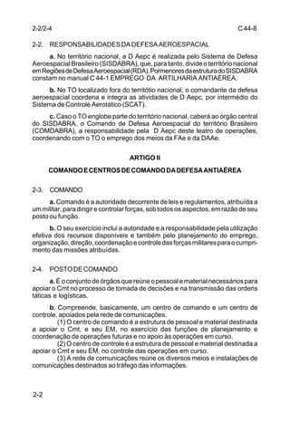 C 44-8 
2-2/2-4 
2-2. RESPONSABILIDADES DA DEFESA AEROESPACIAL 
2-2 
a. No território nacional, a D Aepc é realizada pelo Sistema de Defesa 
Aeroespacial Brasileiro (SISDABRA), que, para tanto, divide o território nacional 
em Regiões de Defesa Aeroespacial (RDA). Pormenores da estrutura do SISDABRA 
constam no manual C 44-1 EMPREGO DA ARTILHARIA ANTIAÉREA. 
b. No TO localizado fora do territótio nacional, o comandante da defesa 
aeroespacial coordena e integra as atividades de D Aepc, por intermédio do 
Sistema de Controle Aerotático (SCAT). 
c. Caso o TO englobe parte do território nacional, caberá ao órgão central 
do SISDABRA, o Comando de Defesa Aeroespacial do território Brasileiro 
(COMDABRA), a responsabilidade pela D Aepc deste teatro de operações, 
coordenando com o TO o emprego dos meios da FAe e da DAAe. 
ARTIGO II 
COMANDO E CENTROS DE COMANDO DA DEFESA ANTIAÉREA 
2-3. COMANDO 
a. Comando é a autoridade decorrente de leis e regulamentos, atribuída a 
um militar, para dirigir e controlar forças, sob todos os aspectos, em razão de seu 
posto ou função. 
b. O seu exercício inclui a autoridade e a responsabilidade pela utilização 
efetiva dos recursos disponíveis e também pelo planejamento do emprego, 
organização, direção, coordenação e controle das forças militares para o cumpri-mento 
das missões atribuídas. 
2-4. POSTO DE COMANDO 
a. É o conjunto de órgãos que reúne o pessoal e material necessários para 
apoiar o Cmt no processo de tomada de decisões e na transmissão das ordens 
táticas e logísticas. 
b. Compreende, basicamente, um centro de comando e um centro de 
controle, apoiados pela rede de comunicações. 
(1) O centro de comando é a estrutura de pessoal e material destinada 
a apoiar o Cmt, e seu EM, no exercício das funções de planejamento e 
coordenação de operações futuras e no apoio às operações em curso. 
(2) O centro de controle é a estrutura de pessoal e material destinada a 
apoiar o Cmt e seu EM, no controle das operações em curso. 
(3) A rede de comunicações reúne os diversos meios e instalações de 
comunicações destinados ao tráfego das informações. 
 