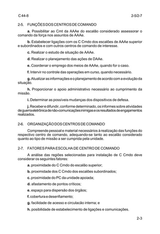 2-3 
C 44-8 
2-5. FUNÇÕES DOS CENTROS DE COMANDO 
a. Possibilitar ao Cmt da AAAe do escalão considerado assessorar o 
comando da força nos assuntos de AAAe. 
b. Estabelecer ligações com os C Cmdo dos escalões de AAAe superior 
e subordinados e com outros centros de comando de interesse. 
c. Realizar o estudo de situação de AAAe. 
d. Realizar o planejamento das ações de DAAe. 
e. Coordenar o emprego dos meios de AAAe, quando for o caso. 
f. Intervir no controle das operações em curso, quando necessário. 
g. Atualizar as informações e o planejamento de acordo com a evolução da 
situação. 
h. Proporcionar o apoio administrativo necessário ao cumprimento da 
missão. 
i. Determinar as possíveis mudanças dos dispositivos de defesa. 
j. Receber e difundir, conforme determinado, os informes sobre atividades 
de guerra eletrônica de não-comunicações inimigas e os resultados de engajamentos 
realizados. 
2-6. ORGANIZAÇÃO DOS CENTROS DE COMANDO 
Compreende pessoal e material necessários à realização das funções do 
respectivo centro de comando, adequando-se tanto ao escalão considerado 
quanto ao tipo de missão a ser cumprida pela unidade. 
2-7. FATORES PARA ESCOLHA DE CENTRO DE COMANDO 
A análise das regiões selecionadas para instalação de C Cmdo deve 
considerar os seguintes fatores: 
a. proximidade do C Cmdo do escalão superior; 
b. proximidade dos C Cmdo dos escalões subordinados; 
c. proximidade do PC da unidade apoiada; 
d. afastamento de pontos críticos; 
e. espaço para dispersão dos órgãos; 
f. cobertura e desenfiamento; 
g. facilidade de acesso e circulacão interna; e 
h. posibilidade de estabelecimento de ligações e comunicações. 
2-5/2-7 
 
