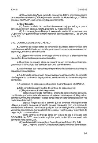2-11/2-12 
2-7 
C 44-8 
(2) O controle da AAAe é exercido, por quem o detém, por meio do centro 
de operações antiaéreas (COAAe) do maior escalão da AAAe da força, o COAAe 
principal (COAAe P), que será definido posteriormente. 
b. Coordenação 
(1) É o ato ou efeito de conciliar interesses e conjugar esforços para a 
consecução de um objetivo, tarefa, propósito ou missão comum. 
(2) A coordenação da D Aepc é executada, no território nacional, nos 
COpM e no TO, quando fora do território nacional, é executada nos COT do Ex Cmp 
ou da DE. 
2-12. CONTROLE DO ESPAÇO AÉREO 
a. O controle do espaço aéreo é o conjunto de atividades desenvolvidas para 
contribuir com a efetividade do combate, promovendo o uso do espaço aéreo com 
segurança, eficiência e flexibilidade 
b. O objetivo do controle do espaço aéreo é otimizar a efetividade das 
operações do combate conjuntas/combinadas. 
c. O controle do espaço aéreo deve partir de um comando centralizado, 
garantindo a otimização das decisões sob uma doutrina única. 
d. As atividades são realizadas para permitir a flexibilidade das ações no 
espaço aéreo controlado. 
e. A autoridade para aprovar, desaprovar ou negar operações de combate 
não faz parte do controle do espaço aéreo, sendo restrita ao comando conjunto/ 
combinado. 
f. A soberania no espaço aéreo brasileiro é garantida pelo SISDABRA. 
g. São consideradas atividades do controle do espaço aéreo: 
(1) Regulamentação do tráfego aéreo 
(a) É uma atividade normativa, emanada pelo comando conjunto/ 
combinado, que busca estabelecer uma unidade de doutrina para o tráfego aéreo 
dentro de um volume controlado (espaço aéreo onde um vetor aeroespacial em vôo 
poderá ser detectado). 
(b) Sua função básica é permitir que as diversas forças presentes 
utilizem o espaço aéreo na condução dessas operações com um mínimo de 
interferência entre elas, sem impor qualquer tipo de restrição.Os conflitos que 
venham a ocorrer (data, hora ou local) deverão ser resolvidos por intermédio de 
negociação com os usuários. 
(c) O controle do tráfego aéreo em tempo de paz é efetuado pelo 
SISDABRA. No TOT, quando não englobar parte do território nacional, este 
controle é feito pelo SCAT. 
(2) Medidas de Coordenação e Controle para a D Aepc (Fig 2-4) 
(a) A D Aepc na ZI e no TO se caracteriza pelo comando centralizado. 
 
