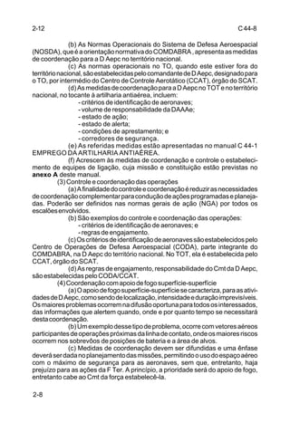 C 44-8 
2-12 
2-8 
(b) As Normas Operacionais do Sistema de Defesa Aeroespacial 
(NOSDA), que é a orientação normativa do COMDABRA , apresenta as medidas 
de coordenação para a D Aepc no território nacional. 
(c) As normas operacionais no TO, quando este estiver fora do 
território nacional, são estabelecidas pelo comandante de D Aepc, designado para 
o TO, por intermédio do Centro de Controle Aerotático (CCAT), órgão do SCAT. 
(d) As medidas de coordenação para a D Aepc no TOT e no território 
nacional, no tocante à artilharia antiaérea, incluem: 
- critérios de identificação de aeronaves; 
- volume de responsabilidade da DAAAe; 
- estado de ação; 
- estado de alerta; 
- condições de aprestamento; e 
- corredores de segurança. 
(e) As referidas medidas estão apresentadas no manual C 44-1 
EMPREGO DA ARTILHARIA ANTIAÉREA. 
(f) Acrescem às medidas de coordenação e controle o estabeleci-mento 
de equipes de ligação, cuja missão e constituição estão previstas no 
anexo A deste manual. 
(3) Controle e coordenação das operações 
(a) A finalidade do controle e coordenação é reduzir as necessidades 
de coordenação complementar para condução de ações programadas e planeja-das. 
Poderão ser definidos nas normas gerais de ação (NGA) por todos os 
escalões envolvidos. 
(b) São exemplos do controle e coordenação das operações: 
- critérios de identificação de aeronaves; e 
- regras de engajamento. 
(c) Os critérios de identificação de aeronaves são estabelecidos pelo 
Centro de Operações de Defesa Aeroespacial (CODA), parte integrante do 
COMDABRA, na D Aepc do território nacional. No TOT, ela é estabelecida pelo 
CCAT, órgão do SCAT. 
(d) As regras de engajamento, responsabilidade do Cmt da D Aepc, 
são estabelecidas pelo CODA/CCAT. 
(4) Coordenação com apoio de fogo superfície-superfície 
(a) O apoio de fogo superfície-superfície se caracteriza, para as ativi-dades 
de D Aepc, como sendo de localização, intensidade e duração imprevisíveis. 
Os maiores problemas ocorrem na difusão oportuna para todos os interessados, 
das informações que alertem quando, onde e por quanto tempo se necessitará 
desta coordenação. 
(b) Um exemplo desse tipo de problema, ocorre com vetores aéreos 
participantes de operações próximas da linha de contato, onde os maiores riscos 
ocorrem nos sobrevôos de posições de bateria e a área de alvos. 
(c) Medidas de coordenação devem ser difundidas e uma ênfase 
deverá ser dada no planejamento das missões, permitindo o uso do espaço aéreo 
com o máximo de segurança para as aeronaves, sem que, entretanto, haja 
prejuízo para as ações da F Ter. A princípio, a prioridade será do apoio de fogo, 
entretanto cabe ao Cmt da força estabelecê-la. 
 