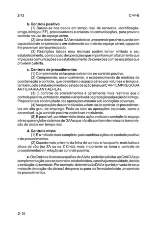 C 44-8 
2-13 
2-10 
b. Controle positivo 
(1) Baseia-se nos dados em tempo real, de sensores, identificação-amigo- 
inimigo (IFF), processadores e enlaces de comunicações, para prover o 
controle no uso do espaço aéreo. 
(2) Uma determinada DAAe estabelece um controle positivo quando tem 
capacidade de se conectar a um sistema de controle do espaço aéreo, capaz de 
lhe prover um alerta antecipado. 
(3) Restrições táticas e/ou técnicas podem tornar limitado o seu 
estabelecimento, como o caso de operações que imponham um afastamento que 
impeça as comunicações e o estabelecimento de conexões com os escalões que 
provêem o alerta. 
c. Controle de procedimentos 
(1) Complementa as lacunas existentes no controle positivo. 
(2) Compreende, essencialmente, o estabelecimento de medidas de 
coordenação e controle, que delimitam o espaço aéreo por volumes e tempo e, 
também, pelo estabelecimento do estado de ação (manual C 44-1 EMPREGO DA 
ARTILHARIA ANTIAÉREA). 
(3) O controle de procedimentos é geralmente mais restritivo que o 
controle positivo, entretanto, menos vulnerável à degradação pela ação do inimigo. 
Proporciona a continuidade das operações mesmo sob condições adversas. 
(4) As operações descentralizadas valem-se do controle de procedimen-tos 
em alto grau de emprego. Pode-se citar as operações especiais, como a 
aeromóvel, cujo controle positivo poderá ser inexistente. 
(5) É possível, por intermédio desta ação, realizar o controle do espaço 
aéreo que englobe sistemas de DAAe que não disponham de meios de transmis-são 
de dados em tempo real. 
d. Controle misto 
(1) É o método mais completo, pois combina ações de controle positivo 
e de procedimentos. 
(2) Quanto mais próximo da linha de contato e /ou quanto mais baixa a 
altura de vôo (na ZA ou na Z Cmb), mais importante se torna o controle de 
procedimentos em relação ao controle positivo. 
e. Os Cmt dos diversos escalões de AAAe poderão solicitar ao Cmt D Aepc 
complementação para os controles estabelecidos, caso haja necessidade, devido 
a evolução do combate. Por exemplo, determinada DAAe que foi privada de seus 
meios de detecção não deixará de operar se para ela for estabelecido um controle 
de procedimentos. 
 