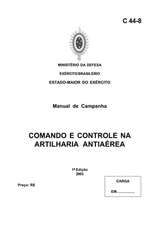 MINISTÉRIO DA DEFESA 
EXÉRCITO BRASILEIRO 
ESTADO-MAIOR DO EXÉRCITO 
Manual de Campanha 
COMANDO E CONTROLE NA 
ARTILHARIA ANTIAÉREA 
1ª Edição 
2003 
C 44-8 
CARGA 
EM................. 
Preço: R$ 
 