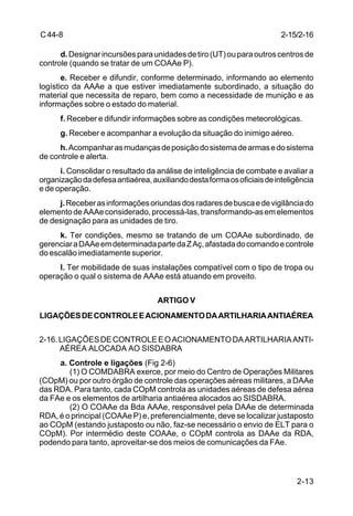 2-15/2-16 
2-13 
C 44-8 
d. Designar incursões para unidades de tiro (UT) ou para outros centros de 
controle (quando se tratar de um COAAe P). 
e. Receber e difundir, conforme determinado, informando ao elemento 
logístico da AAAe a que estiver imediatamente subordinado, a situação do 
material que necessita de reparo, bem como a necessidade de munição e as 
informações sobre o estado do material. 
f. Receber e difundir informações sobre as condições meteorológicas. 
g. Receber e acompanhar a evolução da situação do inimigo aéreo. 
h. Acompanhar as mudanças de posição do sistema de armas e do sistema 
de controle e alerta. 
i. Consolidar o resultado da análise de inteligência de combate e avaliar a 
organização da defesa antiaérea, auxiliando desta forma os oficiais de inteligência 
e de operação. 
j. Receber as informações oriundas dos radares de busca e de vigilância do 
elemento de AAAe considerado, processá-las, transformando-as em elementos 
de designação para as unidades de tiro. 
k. Ter condições, mesmo se tratando de um COAAe subordinado, de 
gerenciar a DAAe em determinada parte da Z Aç, afastada do comando e controle 
do escalão imediatamente superior. 
l. Ter mobilidade de suas instalações compatível com o tipo de tropa ou 
operação o qual o sistema de AAAe está atuando em proveito. 
ARTIGO V 
LIGAÇÕES DE CONTROLE E ACIONAMENTO DA ARTILHARIA ANTIAÉREA 
2-16. LIGAÇÕES DE CONTROLE E O ACIONAMENTO DA ARTILHARIA ANTI-AÉREA 
ALOCADA AO SISDABRA 
a. Controle e ligações (Fig 2-6) 
(1) O COMDABRA exerce, por meio do Centro de Operações Militares 
(COpM) ou por outro órgão de controle das operações aéreas militares, a DAAe 
das RDA. Para tanto, cada COpM controla as unidades aéreas de defesa aérea 
da FAe e os elementos de artilharia antiaérea alocados ao SISDABRA. 
(2) O COAAe da Bda AAAe, responsável pela DAAe de determinada 
RDA, é o principal (COAAe P) e, preferencialmente, deve se localizar justaposto 
ao COpM (estando justaposto ou não, faz-se necessário o envio de ELT para o 
COpM). Por intermédio deste COAAe, o COpM controla as DAAe da RDA, 
podendo para tanto, aproveitar-se dos meios de comunicações da FAe. 
 